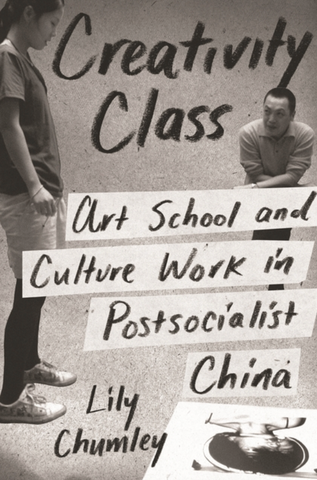 Creativity Class: Art School and Culture Work in Postsocialist China by Lily Chumley